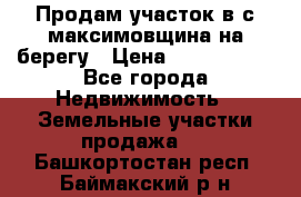 Продам участок в с.максимовщина на берегу › Цена ­ 1 000 000 - Все города Недвижимость » Земельные участки продажа   . Башкортостан респ.,Баймакский р-н